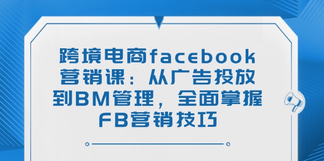 跨境电商facebook营销课：从广告投放到BM管理，全面掌握FB营销技巧-卿云社