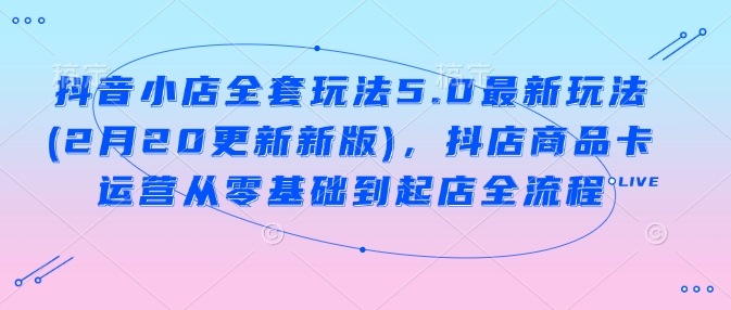 抖音小店全套玩法5.0最新玩法(2月20更新新版)，抖店商品卡运营从零基础到起店全流程-卿云社