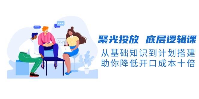 聚光投放底层逻辑课，从基础知识到计划搭建，助你降低开口成本十倍-卿云社
