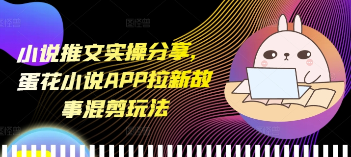 小说推文实操分享，蛋花小说APP拉新故事混剪玩法-卿云社
