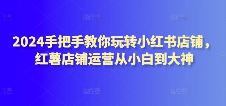 2024手把手教你玩转小红书店铺，红薯店铺运营从小白到大神-卿云社