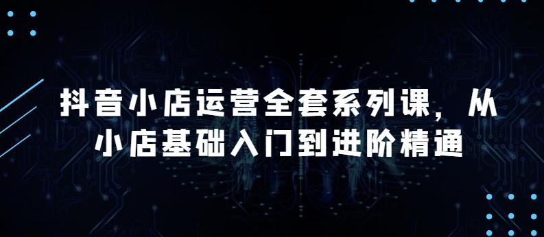 抖音小店运营全套系列课，全新升级，从小店基础入门到进阶精通，系统掌握月销百万小店的核心秘密-卿云社