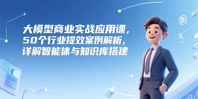 大模型商业实战应用课，50个行业提效案例解析，详解智能体与知识库搭建-卿云社
