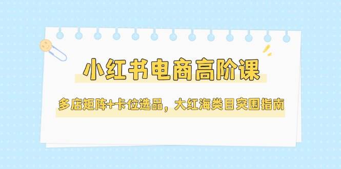 小红书电商高阶课，多店矩阵+卡位选品，大红海类目突围指南(更新5月)-卿云社