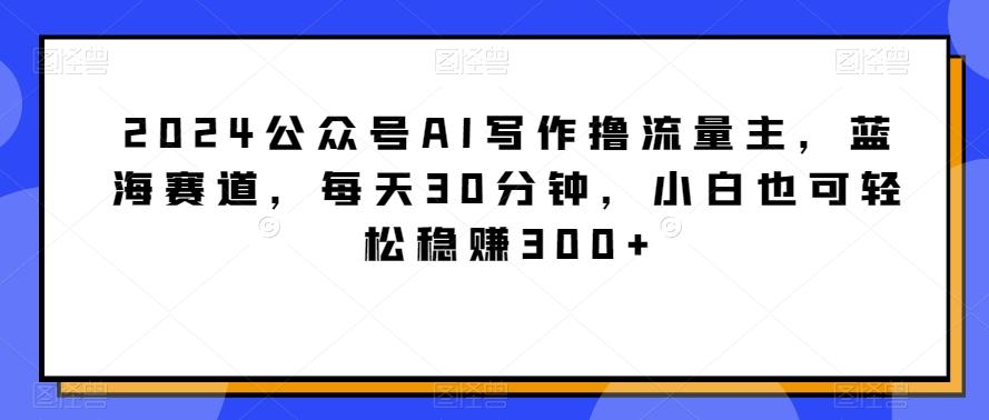 2024公众号AI写作撸流量主，蓝海赛道，每天30分钟，小白也可轻松稳赚300+【揭秘】-卿云社