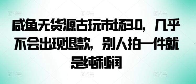咸鱼无货源古玩市场3.0，几乎不会出现退款，别人拍一件就是纯利润【揭秘】-卿云社