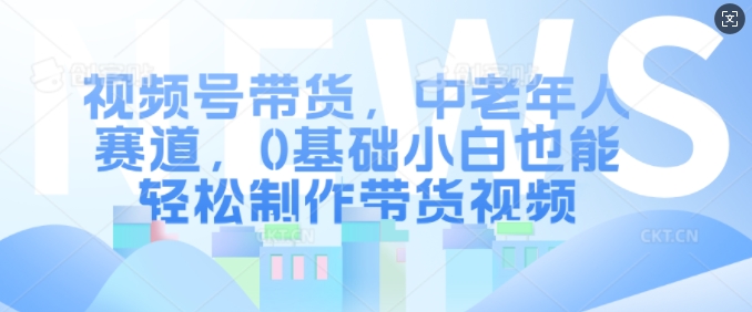 视频号带货，中老年人赛道，0基础小白也能轻松制作带货视频-卿云社