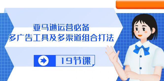 亚马逊 运营必备，多广告 工具及多渠道组合打法(19节课-卿云社