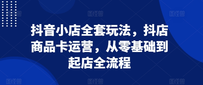 抖音小店全套玩法，抖店商品卡运营，从零基础到起店全流程-卿云社