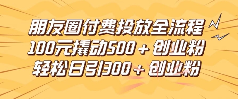 朋友圈高效付费投放全流程，100元撬动500+创业粉，日引流300加精准创业粉【揭秘】-卿云社