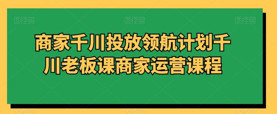 商家千川投放领航计划千川老板课商家运营课程-卿云社