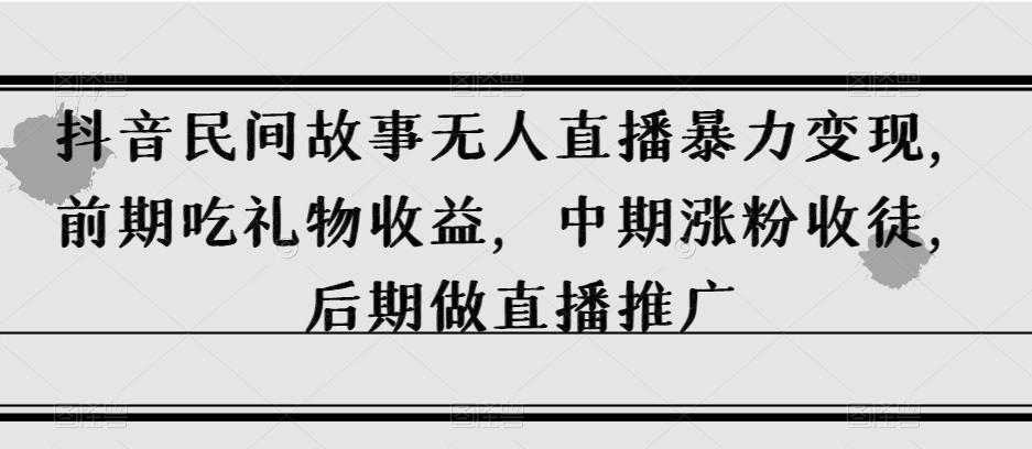 抖音民间故事无人直播暴力变现，前期吃礼物收益，中期涨粉收徒，后期做直播推广【揭秘】-卿云社