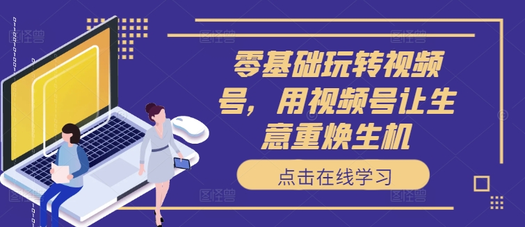 零基础玩转视频号，用视频号让生意重焕生机-卿云社