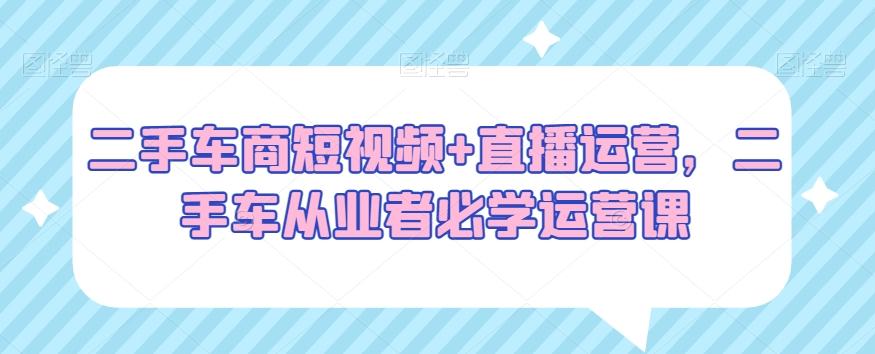 二手车商短视频+直播运营，二手车从业者必学运营课-卿云社