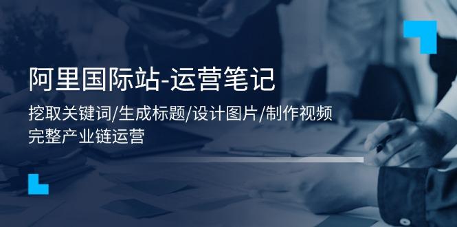 阿里国际站-运营笔记：挖取关键词/生成标题/设计图片/制作视频/56节课-卿云社
