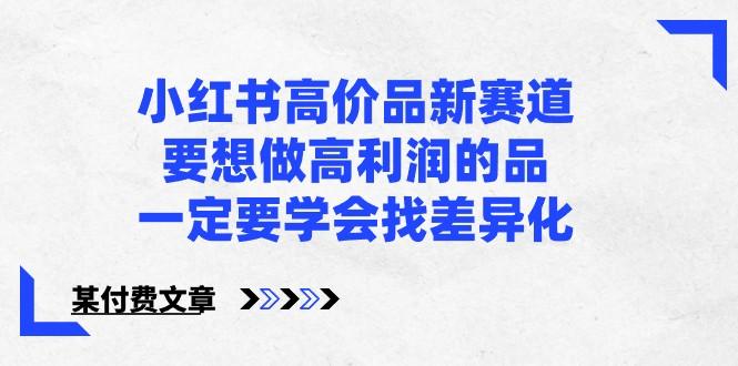 某公众号付费文章-小红书高价品新赛道，要想做高利润的品，一定要学会找差异化！-卿云社