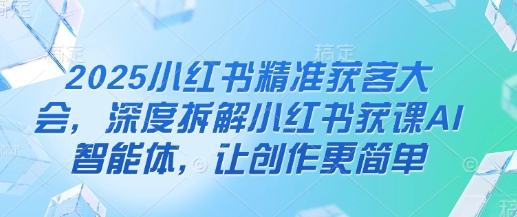 2025小红书精准获客大会，深度拆解小红书获课AI智能体，让创作更简单-卿云社