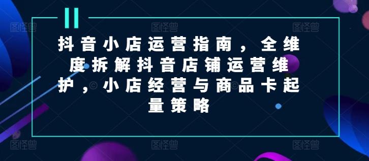 抖音小店运营指南，全维度拆解抖音店铺运营维护，小店经营与商品卡起量策略-卿云社