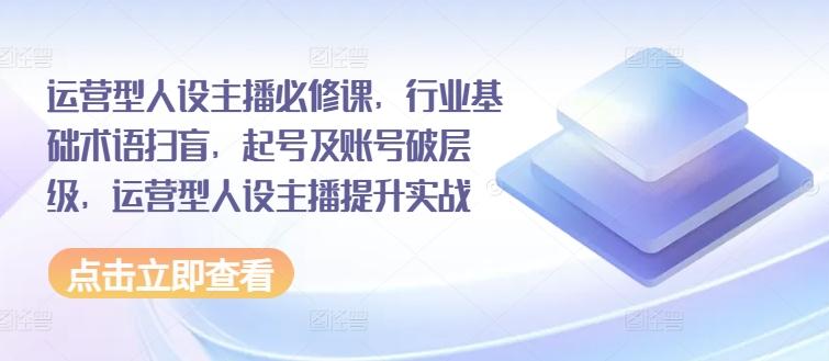 运营型人设主播必修课，行业基础术语扫盲，起号及账号破层级，运营型人设主播提升实战-卿云社