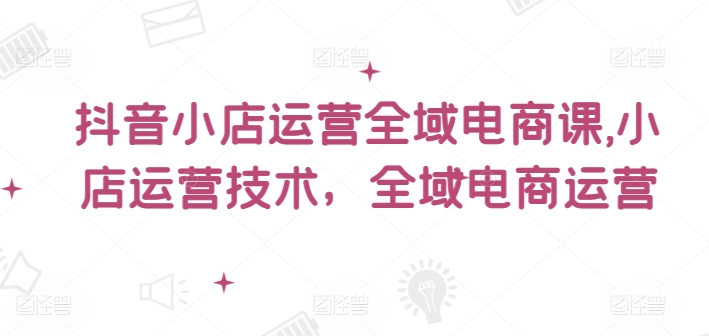 抖音小店运营全域电商课，​小店运营技术，全域电商运营-卿云社