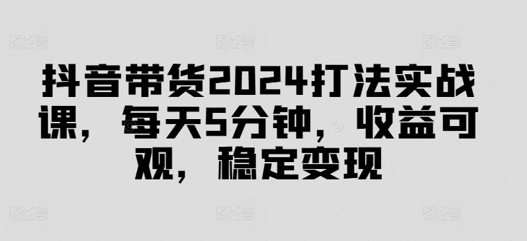 抖音带货2024打法实战课，每天5分钟，收益可观，稳定变现【揭秘】-卿云社