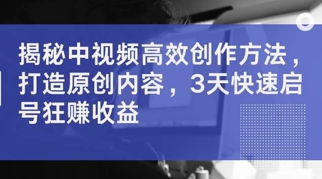 揭秘中视频高效创作方法，打造原创内容，3天快速启号狂赚收益【揭秘】-卿云社