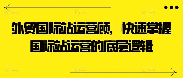 外贸国际站运营顾问，快速掌握国际站运营的底层逻辑-卿云社