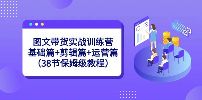 图文带货实战训练营：基础篇+剪辑篇+运营篇（38节保姆级教程）-卿云社