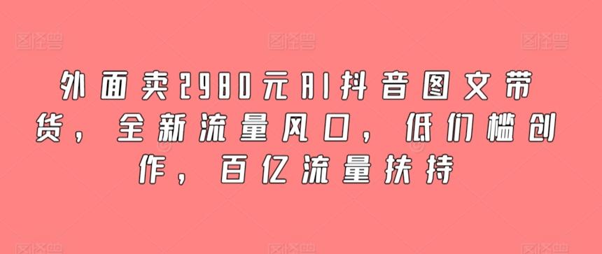 外面卖2980元AI抖音图文带货，全新流量风口，低们槛创作，百亿流量扶持-卿云社