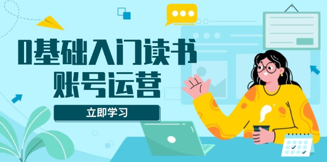 0基础入门读书账号运营，系统课程助你解决素材、流量、变现等难题-卿云社