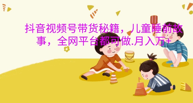 抖音视频号带货秘籍，儿童睡前故事，全网平台都可做，月入过W【揭秘】-卿云社