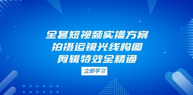 全套短视频实操方案，拍摄运镜光线构图，剪辑特效全精通-卿云社