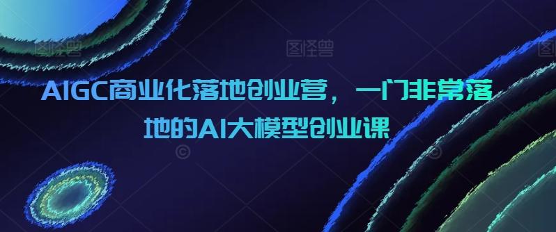 AIGC商业化落地创业营，一门非常落地的AI大模型创业课-卿云社