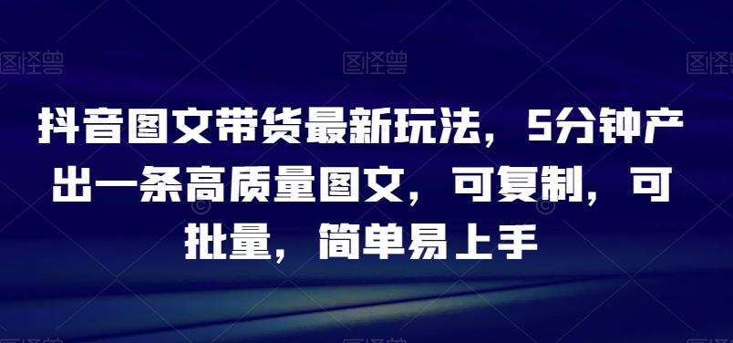 抖音图文带货最新玩法，5分钟产出一条高质量图文，可复制，可批量，简单易上手【揭秘】-卿云社