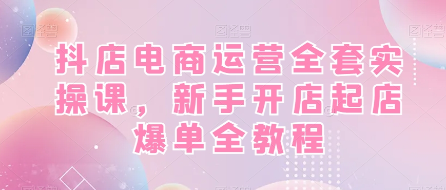 抖店电商运营全套实操课，新手开店起店爆单全教程-卿云社