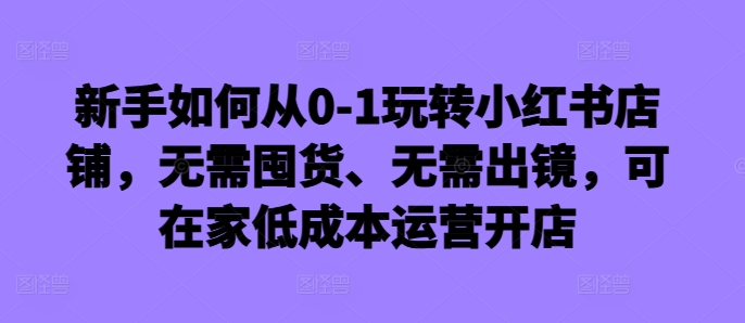 新手如何从0-1玩转小红书店铺，无需囤货、无需出镜，可在家低成本运营开店-卿云社