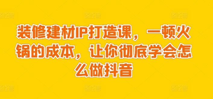 装修建材IP打造课，一顿火锅的成本，让你彻底学会怎么做抖音-卿云社