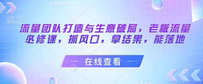 流量团队打造与生意破局，老板流量必修课，抓风口，拿结果，能落地-卿云社