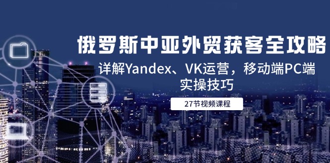 俄罗斯中亚外贸获客全攻略，详解Yandex、VK运营，移动端PC端实操技巧-卿云社