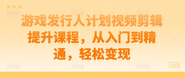 游戏发行人计划视频剪辑提升课程，从入门到精通，轻松变现-卿云社