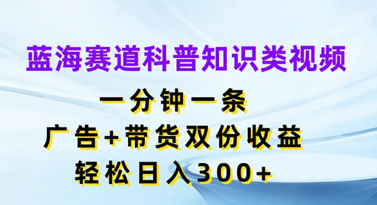 蓝海赛道科普知识类视频，一分钟一条，广告+带货双份收益，轻松日入300+【揭秘】-卿云社