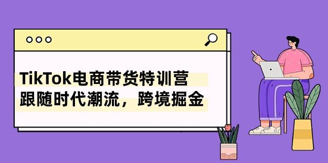 TikTok电商带货特训营，跟随时代潮流，跨境掘金(8节课-卿云社