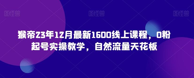 猴帝23年12月最新1600线上课程，0粉起号实操教学，自然流量天花板-卿云社