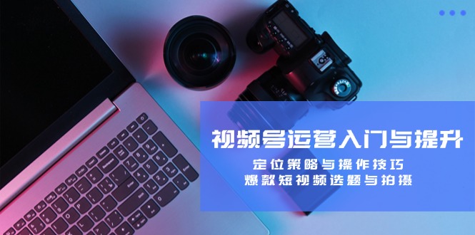 视频号运营入门与提升：定位策略与操作技巧，爆款短视频选题与拍摄-卿云社