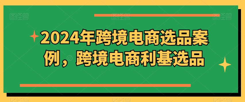 2024年跨境电商选品案例，跨境电商利基选品(更新)-卿云社