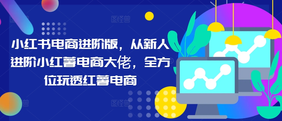 小红书电商进阶版，从新人进阶小红薯电商大佬，全方位玩透红薯电商-卿云社