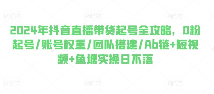 2024年抖音直播带货起号全攻略，0粉起号/账号权重/团队搭建/Ab链+短视频+鱼塘实操日不落-卿云社