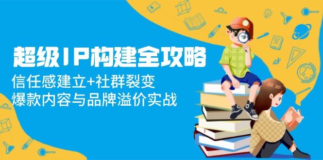 超级IP构建全攻略：信任感建立+社群裂变，爆款内容与品牌溢价实战-卿云社