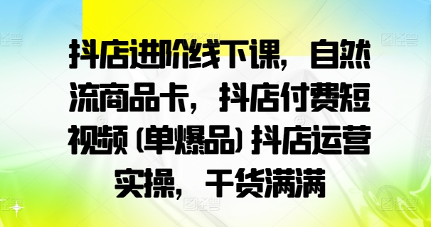 抖店进阶线下课，自然流商品卡，抖店付费短视频(单爆品)抖店运营实操，干货满满-卿云社