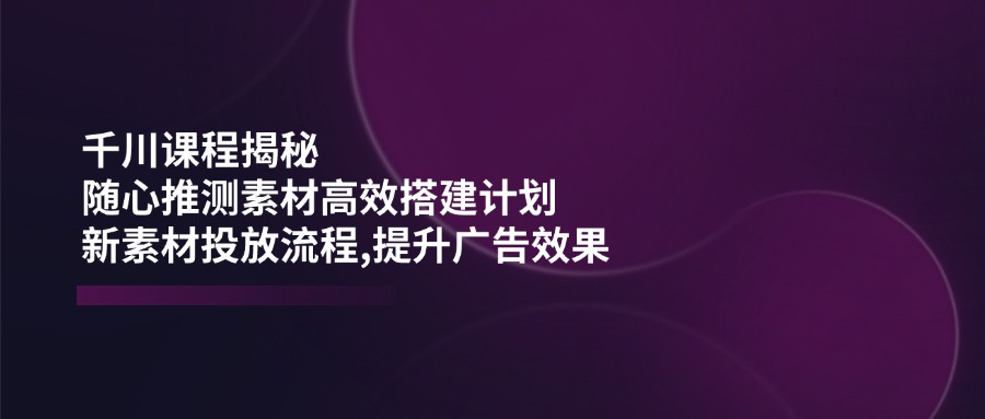 千川课程揭秘：随心推测素材高效搭建计划,新素材投放流程,提升广告效果-卿云社